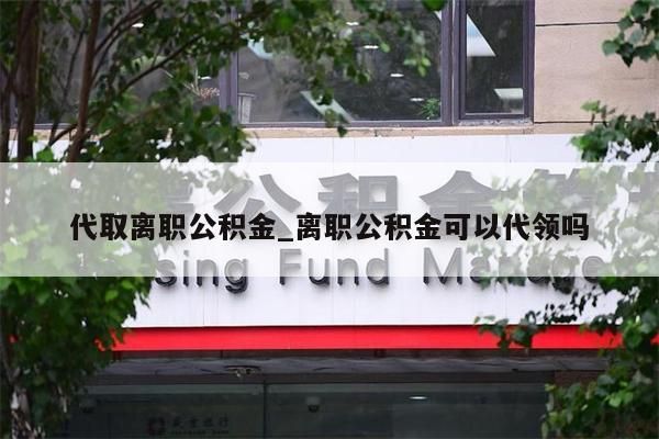 代取离职公积金_离职公积金可以代领吗